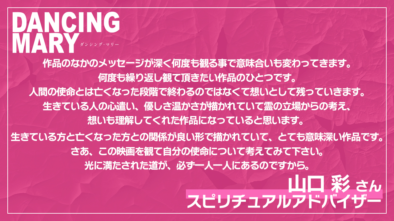 作品のなかのメッセージが深く何度も観る事で意味合いも変わってきます。 何度も繰り返し観て頂きたい作品のひとつです。 人間の使命とは亡くなった段階で終わるのではなくて想いとして残っていきます。 生きている人の心遣い、優しさ温かさが描かれていて霊の立場からの考え、想いも理解してくれた作品になっていると思います。   生きている方と亡くなった方との関係が良い形で描かれていて、とても意味深い作品です。 さあ、この映画を観て自分の使命について考えてみて下さい。 光に満たされた道が、必ず一人一人にあるのですから。山口彩様／スピリチュアルアドバイザー